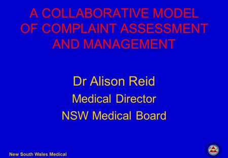 New South Wales Medical Board A COLLABORATIVE MODEL OF COMPLAINT ASSESSMENT AND MANAGEMENT Dr Alison Reid Medical Director NSW Medical Board.