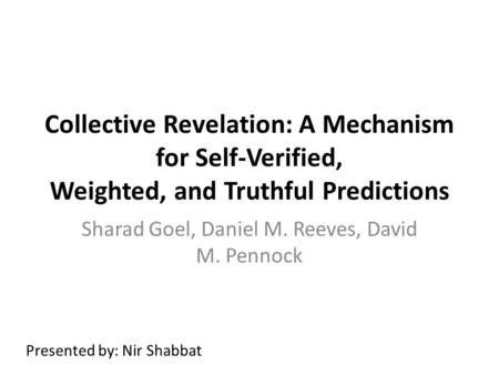 Collective Revelation: A Mechanism for Self-Verified, Weighted, and Truthful Predictions Sharad Goel, Daniel M. Reeves, David M. Pennock Presented by: