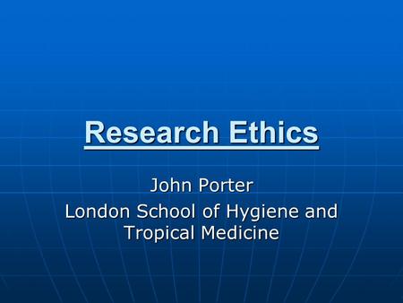 Research Ethics John Porter London School of Hygiene and Tropical Medicine.