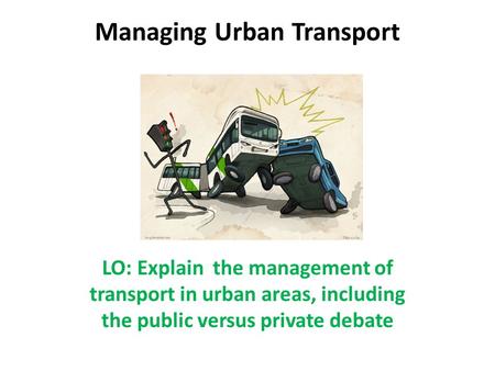 Managing Urban Transport LO: Explain the management of transport in urban areas, including the public versus private debate.