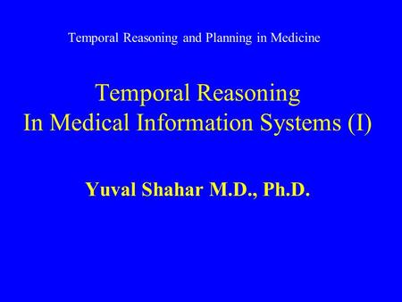 Temporal Reasoning and Planning in Medicine Temporal Reasoning In Medical Information Systems (I) Yuval Shahar M.D., Ph.D.