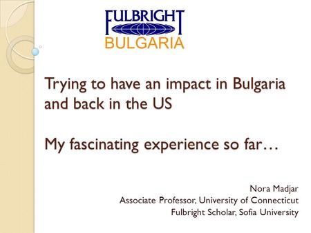 Trying to have an impact in Bulgaria and back in the US My fascinating experience so far… Nora Madjar Associate Professor, University of Connecticut Fulbright.