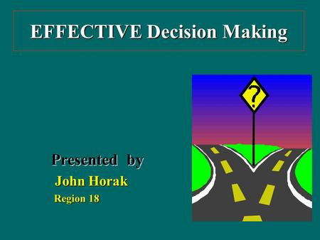 EFFECTIVE Decision Making Presented by John Horak John Horak Region 18 Region 18.