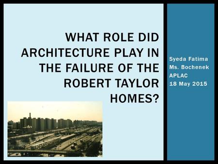 Syeda Fatima Ms. Bochenek APLAC 18 May 2015 WHAT ROLE DID ARCHITECTURE PLAY IN THE FAILURE OF THE ROBERT TAYLOR HOMES?