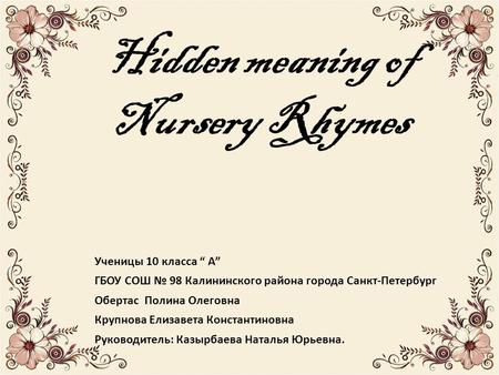 Hidden meaning of Nursery Rhymes Ученицы 10 класса “ А” ГБОУ СОШ № 98 Калининского района города Санкт-Петербург Обертас Полина Олеговна Крупнова Елизавета.