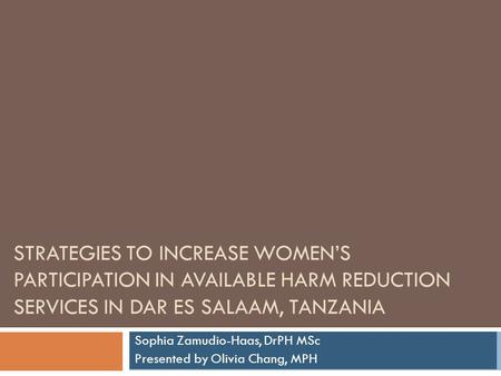 STRATEGIES TO INCREASE WOMEN’S PARTICIPATION IN AVAILABLE HARM REDUCTION SERVICES IN DAR ES SALAAM, TANZANIA Sophia Zamudio-Haas, DrPH MSc Presented by.