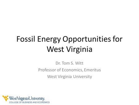 Fossil Energy Opportunities for West Virginia Dr. Tom S. Witt Professor of Economics, Emeritus West Virginia University.