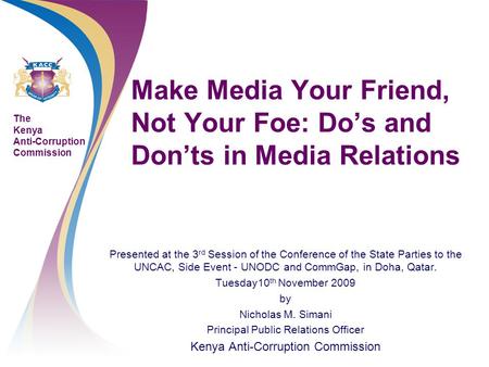 The Kenya Anti-Corruption Commission Make Media Your Friend, Not Your Foe: Do’s and Don’ts in Media Relations Presented at the 3 rd Session of the Conference.