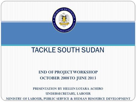 END OF PROJECT WORKSHOP OCTOBER 2008 TO JUNE 2013 PRESENTATION BY HELLEN LOTARA ACHIRO UNDERSECRETARY, LABOUR MINISTRY OF LABOUR, PUBLIC SERVICE & HUMAN.