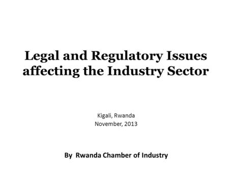 Legal and Regulatory Issues affecting the Industry Sector Kigali, Rwanda November, 2013 By Rwanda Chamber of Industry.