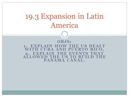 OBJS: 1. EXPLAIN HOW THE US DEALT WITH CUBA AND PUERTO RICO. 2. EXPLAIN THE EVENTS THAT ALLOWED THE US TO BUILD THE PANAMA CANAL. 19.3 Expansion in Latin.