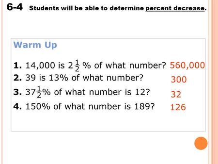 Percent Increase and Decrease 6-4 Students will be able to determine percent decrease. Warm Up 1. 14,000 is 2 % of what number? 2. 39 is 13% of what number?