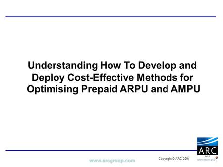 Www.arcgroup.com Copyright © ARC 2004 Understanding How To Develop and Deploy Cost-Effective Methods for Optimising Prepaid ARPU and AMPU.