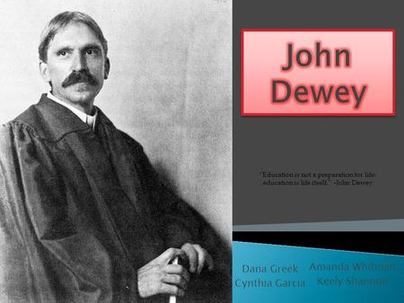 Dana Greek Cynthia Garcia Amanda Whitman Keely Shannon “Education is not a preparation for life; education is life itself.” –John Dewey.