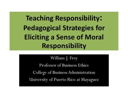 Teaching Responsibility : Pedagogical Strategies for Eliciting a Sense of Moral Responsibility William J. Frey Professor of Business Ethics College of.