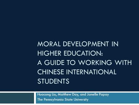 MORAL DEVELOPMENT IN HIGHER EDUCATION: A GUIDE TO WORKING WITH CHINESE INTERNATIONAL STUDENTS Huacong Liu, Matthew Day, and Janelle Papay The Pennsylvania.