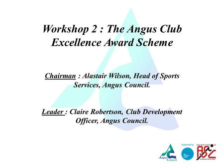 Workshop 2 : The Angus Club Excellence Award Scheme Chairman : Alastair Wilson, Head of Sports Services, Angus Council. Leader : Claire Robertson, Club.