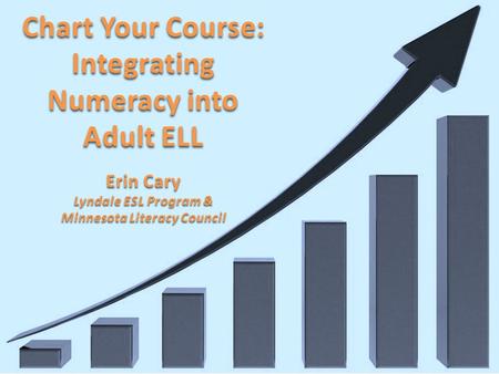 Chart Your Course: Integrating Numeracy into Adult ELL Erin Cary Lyndale ESL Program & Minnesota Literacy Council.