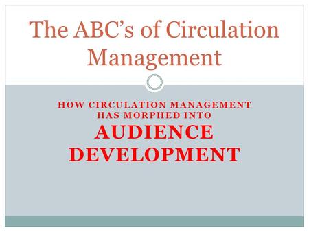 HOW CIRCULATION MANAGEMENT HAS MORPHED INTO AUDIENCE DEVELOPMENT The ABC’s of Circulation Management.