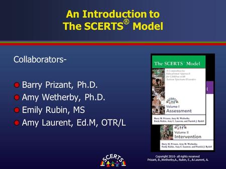 An Introduction to The SCERTS ® Model Collaborators- Barry Prizant, Ph.D. Amy Wetherby, Ph.D. Emily Rubin, MS Amy Laurent, Ed.M, OTR/L Copyright 2010-