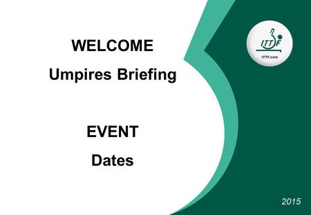 WELCOME Umpires Briefing EVENT Dates 2015. Organisation TEAM Referee: NAME (country) Deputy: NAME (country) Tournament director : Competition manager: