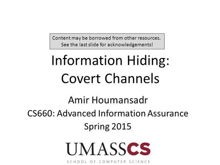 Information Hiding: Covert Channels Amir Houmansadr CS660: Advanced Information Assurance Spring 2015 Content may be borrowed from other resources. See.