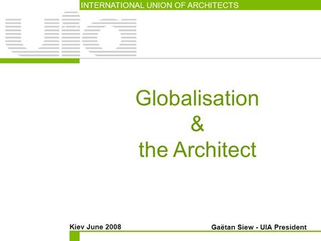 Globalisation & the Architect INTERNATIONAL UNION OF ARCHITECTS Kiev June 2008 Gaëtan Siew - UIA President.