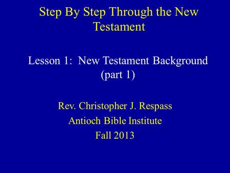 Step By Step Through the New Testament Rev. Christopher J. Respass Antioch Bible Institute Fall 2013 Lesson 1: New Testament Background (part 1)