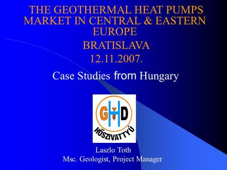 Case Studies from Hungary Laszlo Toth Msc. Geologist, Project Manager THE GEOTHERMAL HEAT PUMPS MARKET IN CENTRAL & EASTERN EUROPE BRATISLAVA 12.11.2007.