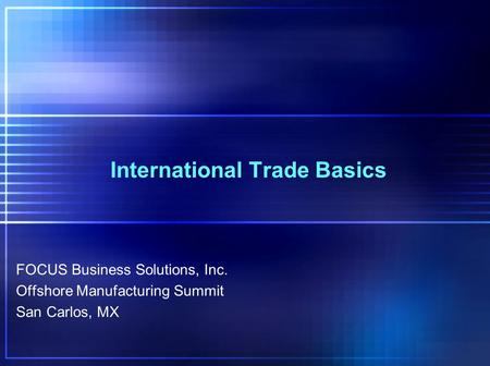 International Trade Basics FOCUS Business Solutions, Inc. Offshore Manufacturing Summit San Carlos, MX.