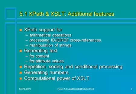 SDPL 2001Notes 5.1: Additional XPath & XSLT1 5.1 XPath & XSLT: Additional features n XPath support for –arithmetical operations –processing ID/IDREF cross-references.