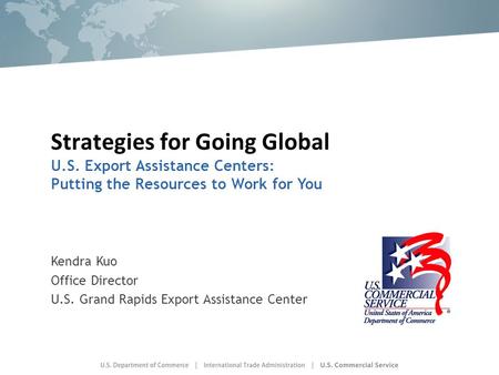 Strategies for Going Global U.S. Export Assistance Centers: Putting the Resources to Work for You Kendra Kuo Office Director U.S. Grand Rapids Export Assistance.