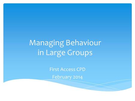 Managing Behaviour in Large Groups First Access CPD February 2014.