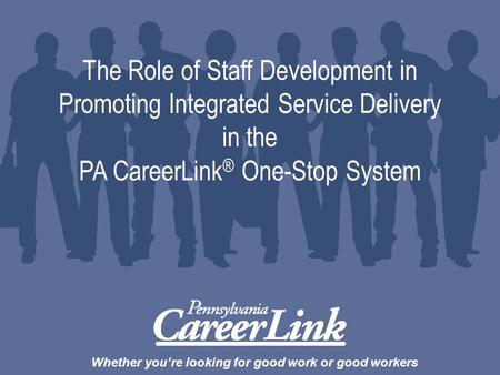 Whether you’re looking for good work or good workers The Role of Staff Development in Promoting Integrated Service Delivery in the PA CareerLink ® One-Stop.