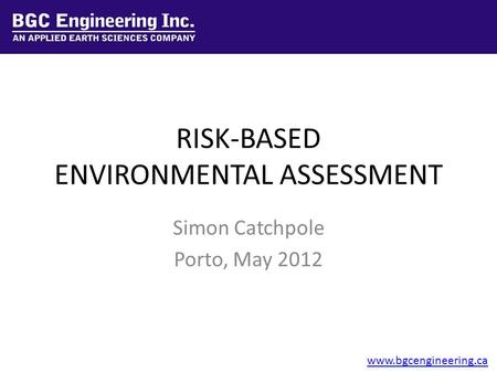 RISK BASED ENVIRONMENTAL ASSESSMENT RISK-BASED ENVIRONMENTAL ASSESSMENT Simon Catchpole Porto, May 2012 www.bgcengineering.ca.