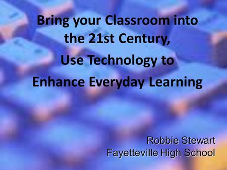 Robbie Stewart Fayetteville High School Bring your Classroom into the 21st Century, Use Technology to Enhance Everyday Learning.