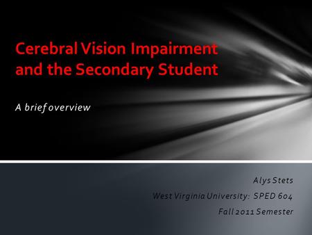 A brief overview Cerebral Vision Impairment and the Secondary Student Alys Stets West Virginia University: SPED 604 Fall 2011 Semester.