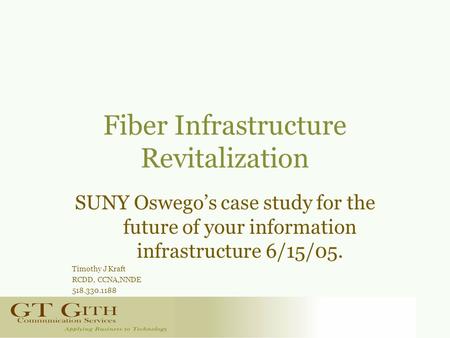 Fiber Infrastructure Revitalization SUNY Oswego’s case study for the future of your information infrastructure 6/15/05. Timothy J Kraft RCDD, CCNA,NNDE.