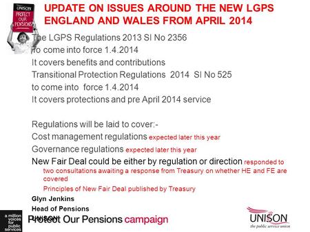 UPDATE ON ISSUES AROUND THE NEW LGPS ENGLAND AND WALES FROM APRIL 2014 The LGPS Regulations 2013 SI No 2356 To come into force 1.4.2014 It covers benefits.