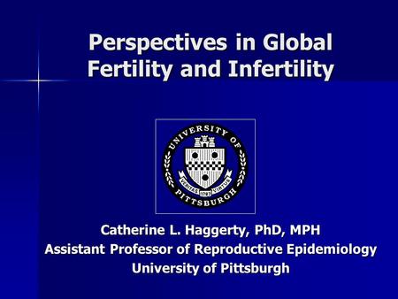 Perspectives in Global Fertility and Infertility Catherine L. Haggerty, PhD, MPH Assistant Professor of Reproductive Epidemiology University of Pittsburgh.