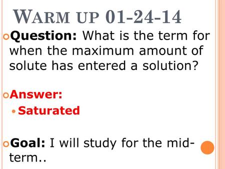 W ARM UP 01-24-14 Question: What is the term for when the maximum amount of solute has entered a solution? Answer: Saturated Goal: I will study for the.