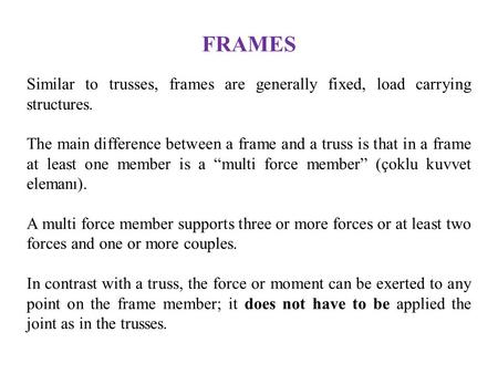 FRAMES Similar to trusses, frames are generally fixed, load carrying structures. The main difference between a frame and a truss is that in a frame at.