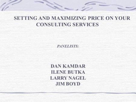 SETTING AND MAXIMIZING PRICE ON YOUR CONSULTING SERVICES PANELISTS: DAN KAMDAR ILENE BUTKA LARRY NAGEL JIM BOYD.