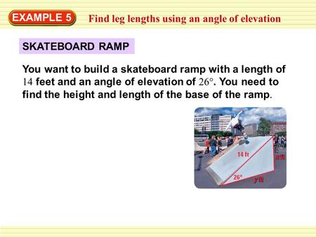 EXAMPLE 5 Find leg lengths using an angle of elevation SKATEBOARD RAMP You want to build a skateboard ramp with a length of 14 feet and an angle of elevation.