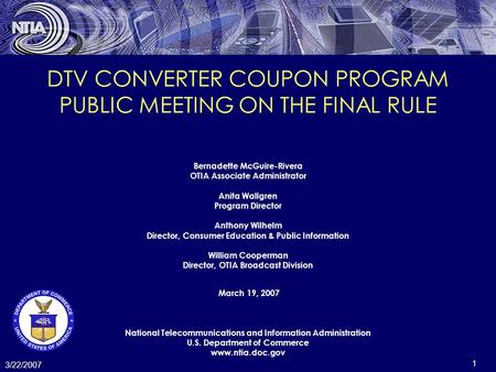 1 3/22/2007 DTV CONVERTER COUPON PROGRAM PUBLIC MEETING ON THE FINAL RULE Bernadette McGuire-Rivera OTIA Associate Administrator Anita Wallgren Program.