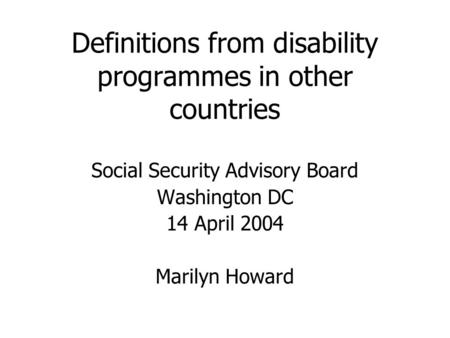 Definitions from disability programmes in other countries Social Security Advisory Board Washington DC 14 April 2004 Marilyn Howard.