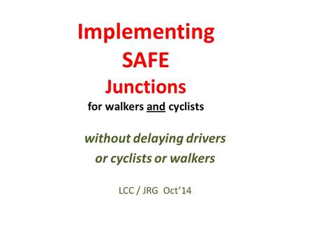 Implementing SAFE Junctions for walkers and cyclists without delaying drivers or cyclists or walkers LCC / JRG Oct’14.