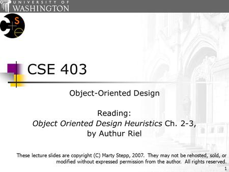 1 CSE 403 Object-Oriented Design Reading: Object Oriented Design Heuristics Ch. 2-3, by Authur Riel These lecture slides are copyright (C) Marty Stepp,