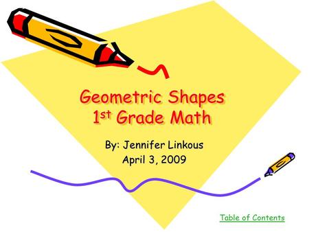 Geometric Shapes 1 st Grade Math By: Jennifer Linkous April 3, 2009 Table of Contents.