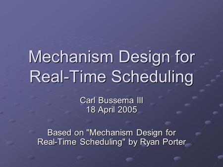 Mechanism Design for Real-Time Scheduling Carl Bussema III 18 April 2005 Based on Mechanism Design for Real-Time Scheduling by Ryan Porter.